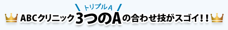 ABCクリニック“3つのA”（トリプルA）の合わせ技がすごい!!